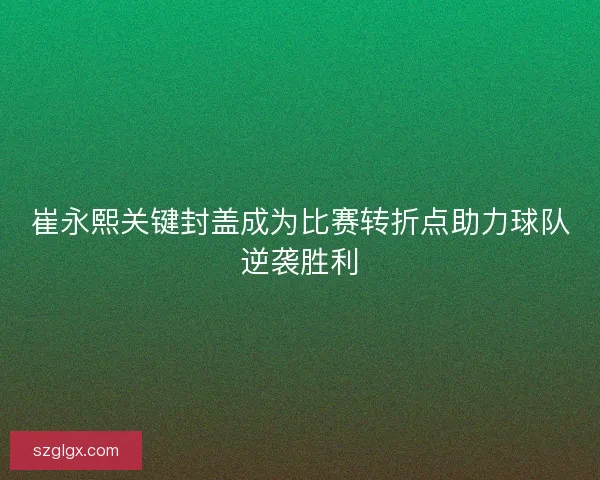 崔永熙关键封盖成为比赛转折点助力球队逆袭胜利