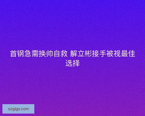 首钢急需换帅自救 解立彬接手被视最佳选择