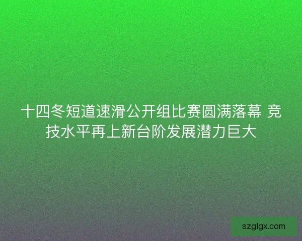 十四冬短道速滑公开组比赛圆满落幕 竞技水平再上新台阶发展潜力巨大