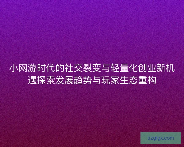 小网游时代的社交裂变与轻量化创业新机遇探索发展趋势与玩家生态重构