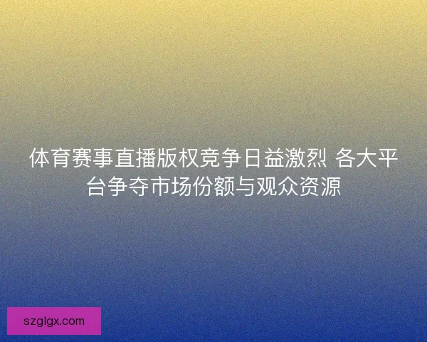 体育赛事直播版权竞争日益激烈 各大平台争夺市场份额与观众资源